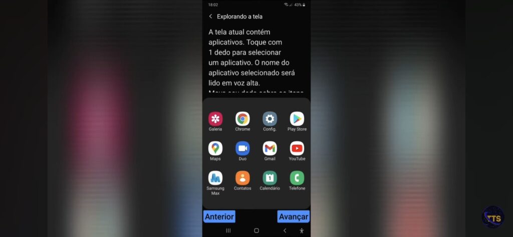 Descrição da imagem:
No topo aparece o título “Explorando a tela” e um texto explicando como selecionar aplicativos tocando com 1 dedo para o nome ser lido em voz alta.

No meio, há uma janela com a grade de aplicativos (4 colunas por 3 linhas), com estes ícones e nomes:
Galeria
Chrome
Config.
Play Store
Maps
Duo
Gmail
YouTube
Samsung Max
Contatos
Calendário
Telefone

Na parte de baixo, há dois botões grandes azuis:
Anterior (à esquerda)
Avançar (à direita)

Na barra superior, a hora é 18:02 e a bateria está em 43%. Fim da descrição 