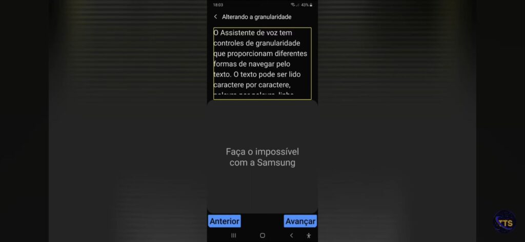 Descrição da imagem:

No topo aparece o título “Alterando a granularidade” (hora 18:03 e bateria 43%).

Há um bloco de texto selecionado (contornado em amarelo) dizendo, parcialmente:
“O Assistente de voz tem controles de granularidade que proporcionam diferentes formas de navegar pelo texto. O texto pode ser lido caractere por caractere, palavra por palavra, …” (o restante está cortado).

No centro da tela aparece a frase: “Faça o impossível com a Samsung”.

Na parte de baixo há dois botões azuis:
Anterior
Avançar fim da descrição 