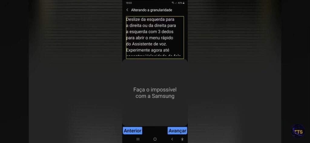 Descrição da imagem:

No topo aparece “Alterando a granularidade”, com um texto explicando um gesto: deslizar da esquerda para a direita ou da direita para a esquerda com 3 dedos para abrir o menu rápido do Assistente de voz, e sugerindo experimentar (o resto do texto está cortado).

No meio da tela, em letras cinzas: “Faça o impossível com a Samsung”.

Na parte de baixo há dois botões azuis:
Anterior (à esquerda)
Avançar (à direita)

No canto superior direito aparece o horário 18:03 e a bateria em 43%. Fim da descrição 