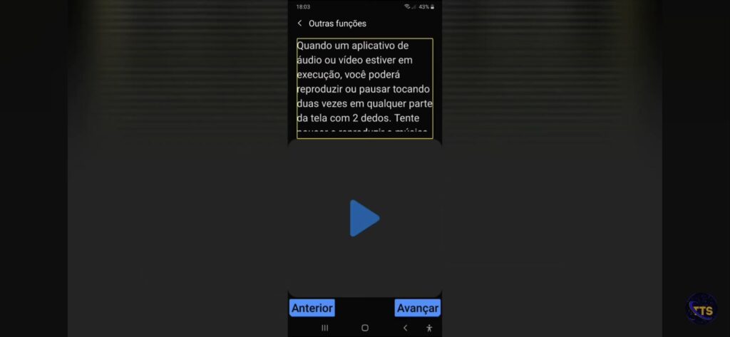 Descrição da imagem:

No topo aparece o título Outras funções. Abaixo há um bloco de texto dentro de uma borda amarela dizendo (parte visível): Quando um aplicativo de áudio ou vídeo estiver em execução, você poderá reproduzir ou pausar tocando duas vezes em qualquer parte da tela com 2 dedos. Tente...

No centro da tela há um grande botão de “play” (triângulo azul).

Na parte de baixo existem dois botões azuis: Anterior (à esquerda) e Avançar (à direita).

Na barra superior do celular aparecem a hora 18:03 e bateria em 43%. No canto inferior direito da imagem há um pequeno logotipo circular com as letras TS. Fim da descrição 