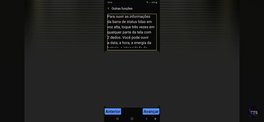 Descrição da imagem:

No topo aparece o título Outras funções. Abaixo, há um bloco de texto destacado por uma borda amarela (parece um tutorial de acessibilidade) dizendo que, para ouvir as informações da barra de status lidas em voz alta, é preciso tocar três vezes em qualquer parte da tela com 2 dedos; menciona que dá para ouvir a data, a hora e a energia da bateria (o restante do texto está cortado).

Na barra de status, aparece 18:04 e bateria em 43%.

Na parte de baixo, há dois botões azuis:
Anterior (à esquerda)
Avançar (à direita)

No canto inferior direito da imagem, há um pequeno logotipo circular com as letras TS. Fim da descrição 