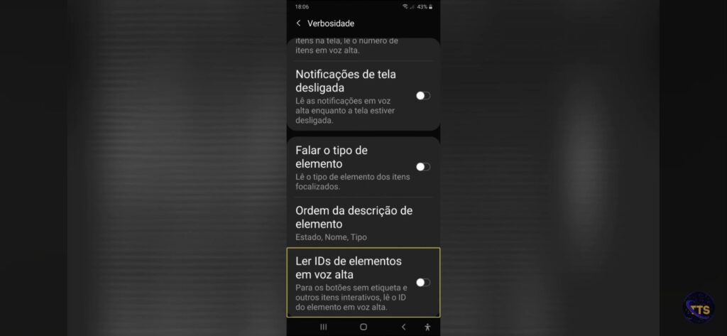 Descrição da imagem:

No topo aparece o título “Verbosidade”, com a hora 18:06 e bateria em 43%.

Opções visíveis na lista:
Notificações de tela desligada (com um botão de ligar/desligar à direita)
Falar o tipo de elemento (com um botão de ligar/desligar à direita)
Ordem da descrição de elemento (mostra “Estado, Nome, Tipo”)
Ler IDs de elementos em voz alta (destacado com uma borda amarela), com um botão de ligar/desligar à direita e uma descrição dizendo que, para botões sem etiqueta e outros itens interativos, lê o ID do elemento em voz alta.

Na parte de baixo aparecem os ícones de navegação do sistema. Fim da descrição 